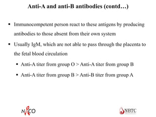 Anti-A and anti-B antibodies (contd…)
 Immunocompetent person react to these antigens by producing
antibodies to those absent from their own system
 Usually IgM, which are not able to pass through the placenta to
the fetal blood circulation
 Anti-A titer from group O > Anti-A titer from group B
 Anti-A titer from group B > Anti-B titer from group A
 