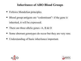 Inheritance of ABO Blood Groups
 Follows Mendelian principles
 Blood group antigens are “codominant”- if the gene is
inherited, it will be expressed.
 There are three allelic genes -A, B & O
 Some aberrant genotypes do occur but they are very rare.
 Understanding of basic inheritance important.
 