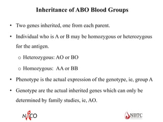 Inheritance of ABO Blood Groups
• Two genes inherited, one from each parent.
• Individual who is A or B may be homozygous or heterozygous
for the antigen.
o Heterozygous: AO or BO
o Homozygous: AA or BB
• Phenotype is the actual expression of the genotype, ie, group A
• Genotype are the actual inherited genes which can only be
determined by family studies, ie, AO.
 
