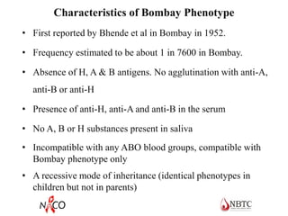 Characteristics of Bombay Phenotype
• First reported by Bhende et al in Bombay in 1952.
• Frequency estimated to be about 1 in 7600 in Bombay.
• Absence of H, A & B antigens. No agglutination with anti-A,
anti-B or anti-H
• Presence of anti-H, anti-A and anti-B in the serum
• No A, B or H substances present in saliva
• Incompatible with any ABO blood groups, compatible with
Bombay phenotype only
• A recessive mode of inheritance (identical phenotypes in
children but not in parents)
 