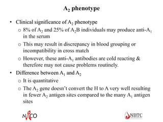 A2 phenotype
• Clinical significance of A2 phenotype
o 8% of A2 and 25% of A2B individuals may produce anti-A1
in the serum
o This may result in discrepancy in blood grouping or
incompatibility in cross match
o However, these anti-A1 antibodies are cold reacting &
therefore may not cause problems routinely.
• Difference between A1 and A2
o It is quantitative
o The A2 gene doesn’t convert the H to A very well resulting
in fewer A2 antigen sites compared to the many A1 antigen
sites
 