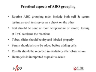 Practical aspects of ABO grouping
• Routine ABO grouping must include both cell & serum
testing as each test serves as a check on the other
• Test should be done at room temperature or lower; testing
at 37oC weakens the reactions
• Tubes, slides should be dry and labeled properly
• Serum should always be added before adding cells
• Results should be recorded immediately after observation
• Hemolysis is interpreted as positive result
 