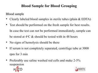 Blood Sample for Blood Grouping
Blood sample
• Clearly labeled blood samples in sterile tubes (plain & EDTA)
• Test should be performed on the fresh sample for best results.
In case the test can not be performed immediately, sample can
be stored at 4oC & should be tested with in 48 hours
• No signs of hemolysis should be there
• If serum is not completely separated, centrifuge tube at 3000
rpm for 3 min
• Preferably use saline washed red cells and make 2-5%
suspension
 