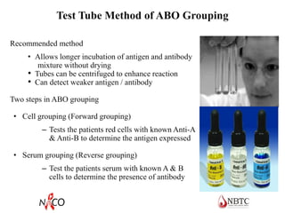 Test Tube Method of ABO Grouping
Recommended method
• Allows longer incubation of antigen and antibody
mixture without drying
• Tubes can be centrifuged to enhance reaction
• Can detect weaker antigen / antibody
Two steps in ABO grouping
• Cell grouping (Forward grouping)
– Tests the patients red cells with known Anti-A
& Anti-B to determine the antigen expressed
• Serum grouping (Reverse grouping)
– Test the patients serum with known A & B
cells to determine the presence of antibody
 