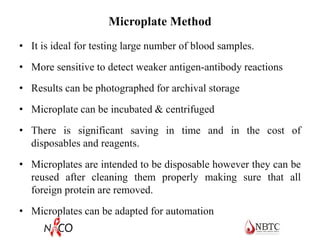 Microplate Method
• It is ideal for testing large number of blood samples.
• More sensitive to detect weaker antigen-antibody reactions
• Results can be photographed for archival storage
• Microplate can be incubated & centrifuged
• There is significant saving in time and in the cost of
disposables and reagents.
• Microplates are intended to be disposable however they can be
reused after cleaning them properly making sure that all
foreign protein are removed.
• Microplates can be adapted for automation
 