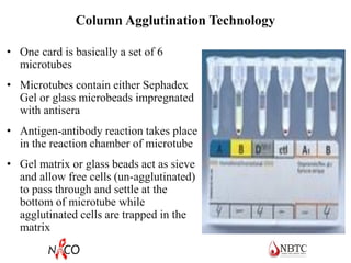 Column Agglutination Technology
• One card is basically a set of 6
microtubes
• Microtubes contain either Sephadex
Gel or glass microbeads impregnated
with antisera
• Antigen-antibody reaction takes place
in the reaction chamber of microtube
• Gel matrix or glass beads act as sieve
and allow free cells (un-agglutinated)
to pass through and settle at the
bottom of microtube while
agglutinated cells are trapped in the
matrix
 