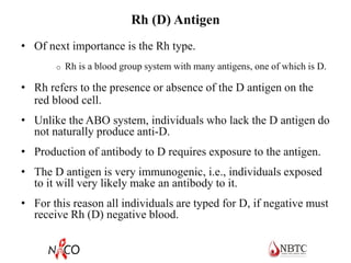 Rh (D) Antigen
• Of next importance is the Rh type.
o Rh is a blood group system with many antigens, one of which is D.
• Rh refers to the presence or absence of the D antigen on the
red blood cell.
• Unlike the ABO system, individuals who lack the D antigen do
not naturally produce anti-D.
• Production of antibody to D requires exposure to the antigen.
• The D antigen is very immunogenic, i.e., individuals exposed
to it will very likely make an antibody to it.
• For this reason all individuals are typed for D, if negative must
receive Rh (D) negative blood.
 