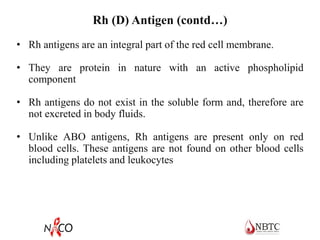 Rh (D) Antigen (contd…)
• Rh antigens are an integral part of the red cell membrane.
• They are protein in nature with an active phospholipid
component
• Rh antigens do not exist in the soluble form and, therefore are
not excreted in body fluids.
• Unlike ABO antigens, Rh antigens are present only on red
blood cells. These antigens are not found on other blood cells
including platelets and leukocytes
 
