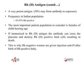 Rh (D) Antigen (contd…)
• A very potent antigen (50% may form antibody to exposure)
• Frequency in Indian population
o 92-95% Rh positive
• The most important patient population to consider is females of
child-bearing age.
• If immunized to Rh (D) antigen the antibody can cross the
placenta and destroy Rh (D) positive fetal cells resulting in
death.
• This is why Rh negative women are given injection anti-D after
birth of Rh positive baby.
 