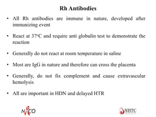Rh Antibodies
• All Rh antibodies are immune in nature, developed after
immunizing event
• React at 37oC and require anti globulin test to demonstrate the
reaction
• Generally do not react at room temperature in saline
• Most are IgG in nature and therefore can cross the placenta
• Generally, do not fix complement and cause extravascular
hemolysis
• All are important in HDN and delayed HTR
 