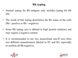 Rh typing
• Normal typing for Rh antigens only includes typing for Rh
(D).
• The result of this typing determines the Rh status of the cells
(Rh - positive or Rh - negative).
• Some Rh typing sera is diluted in high protein solutions and
may require a negative control.
• It is recommended to use two monoclonal anti-D sera from
two different manufacturers labeled as D1 and D2, especially
to confirm all Rh negatives
 