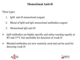 Monoclonal Anti-D
Three types
1. IgM anti-D monoclonal reagent
2. Blend of IgM and IgG monoclonal antibodies reagent
3. Monoclonal IgG anti-D
 IgM antibodies are highly specific and saline reacting equally at
RT and 370 C but unreliable for detection of weak D
 Blended antibodies are now routinely used and can be used for
detecting weak D
 