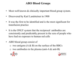 ABO Blood Groups
• Most well known & clinically important blood group system.
• Discovered by Karl Landsteiner in 1900
• It was the first to be identified and is the most significant for
transfusion practice
• It is the ONLY system that the reciprocal antibodies are
consistently and predictably present in the sera of people who
have had no exposure to human red cells
• ABO blood group consist of
o two antigens (A & B) on the surface of the RBCs
o two antibodies in the plasma (anti-A & anti-B)
 