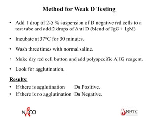 Method for Weak D Testing
• Add 1 drop of 2-5 % suspension of D negative red cells to a
test tube and add 2 drops of Anti D (blend of IgG + IgM)
• Incubate at 37C for 30 minutes.
• Wash three times with normal saline.
• Make dry red cell button and add polyspecific AHG reagent.
• Look for agglutination.
Results:
• If there is agglutination Du Positive.
• If there is no agglutination Du Negative.
 