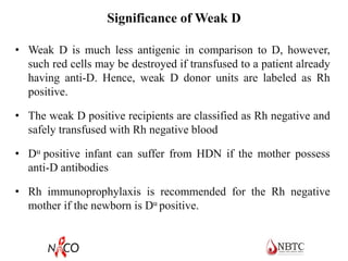 Significance of Weak D
• Weak D is much less antigenic in comparison to D, however,
such red cells may be destroyed if transfused to a patient already
having anti-D. Hence, weak D donor units are labeled as Rh
positive.
• The weak D positive recipients are classified as Rh negative and
safely transfused with Rh negative blood
• Du positive infant can suffer from HDN if the mother possess
anti-D antibodies
• Rh immunoprophylaxis is recommended for the Rh negative
mother if the newborn is Du positive.
 