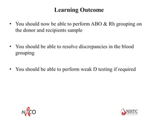 Learning Outcome
• You should now be able to perform ABO & Rh grouping on
the donor and recipients sample
• You should be able to resolve discrepancies in the blood
grouping
• You should be able to perform weak D testing if required
 