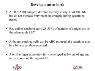 Development at birth
 All the ABH antigens develop as early as day 37 of fetal life
but do not increase very much in strength during gestational
period
 Red cell of newborn carry 25-50 % of number of antigenic sites
found on adult RBC
 Although cord red cells can be ABO grouped, the reactions may
be a bit weaker than expected
 A or B antigen expression fully developed at 2-4 yrs of age and
remain constant throughout life
 