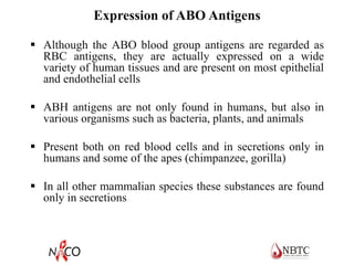 Expression of ABO Antigens
 Although the ABO blood group antigens are regarded as
RBC antigens, they are actually expressed on a wide
variety of human tissues and are present on most epithelial
and endothelial cells
 ABH antigens are not only found in humans, but also in
various organisms such as bacteria, plants, and animals
 Present both on red blood cells and in secretions only in
humans and some of the apes (chimpanzee, gorilla)
 In all other mammalian species these substances are found
only in secretions
 