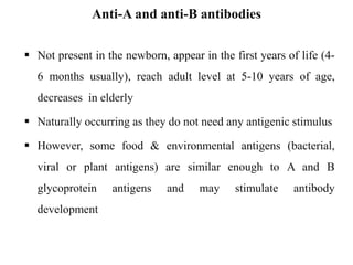 Anti-A and anti-B antibodies
 Not present in the newborn, appear in the first years of life (4-
6 months usually), reach adult level at 5-10 years of age,
decreases in elderly
 Naturally occurring as they do not need any antigenic stimulus
 However, some food & environmental antigens (bacterial,
viral or plant antigens) are similar enough to A and B
glycoprotein antigens and may stimulate antibody
development
 