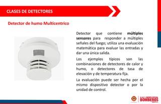 CLASES DE DETECTORES
Detector de humo Multicentrico
Detector que contiene múltiples
sensores para responder a múltiples
señales del fuego; utiliza una evaluación
matemática para evaluar las entradas y
dar una única salida.
Los ejemplos típicos son las
combinaciones de detectores de calor y
humo, o detectores de tasa de
elevación y de temperatura fija.
La evaluación puede ser hecha por el
mismo dispositivo detector o por la
unidad de control.
 
