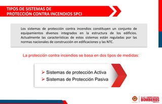 La protección contra incendios se basa en dos tipos de medidas:
⮚ Sistemas de protección Activa
⮚ Sistemas de Protección Pasiva
TIPOS DE SISTEMAS DE
PROTECCIÓN CONTRA INCENDIOS SPCI
Los sistemas de protección contra incendios constituyen un conjunto de
equipamientos diversos integrados en la estructura de los edificios.
Actualmente las características de estos sistemas están reguladas por las
normas nacionales de construcción en edificaciones y las NTC.
 