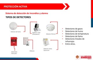 TIPOS DE DETECTORES
• Detectores de gases
• Detectores de humo
• Detectores de temperatura
• Detectores de llama
• Detectores lineales de
infrarrojos
• Entre otros.
PROTECCIÓN ACTIVA
Sistema de detección de incendios y alarma
 