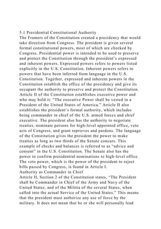 5.1 Presidential Constitutional Authority
The Framers of the Constitution created a presidency that would
take direction from Congress. The president is given several
formal constitutional powers, most of which are checked by
Congress. Presidential power is intended to be used to preserve
and protect the Constitution through the president’s expressed
and inherent powers. Expressed powers refers to powers listed
explicitly in the U.S. Constitution. Inherent powers refers to
powers that have been inferred from language in the U.S.
Constitution. Together, expressed and inherent powers in the
Constitution establish the office of the presidency and give its
occupant the authority to preserve and protect the Constitution.
Article II of the Constitution establishes executive power and
who may hold it: “The executive Power shall be vested in a
President of the United States of America.” Article II also
establishes the president’s formal authority, which includes
being commander in chief of the U.S. armed forces and chief
executive. The president also has the authority to negotiate
treaties, nominate persons for high-level appointed office, veto
acts of Congress, and grant reprieves and pardons. The language
of the Constitution gives the president the power to make
treaties as long as two thirds of the Senate concurs. This
example of checks and balances is referred to as “advice and
consent” in the U.S. Constitution. The Senate also has the
power to confirm presidential nominations to high-level office.
The veto power, which is the power of the president to reject
bills passed by Congress, is found in Article I.
Authority as Commander in Chief
Article II, Section 2 of the Constitution states, “The President
shall be Commander in Chief of the Army and Navy of the
United States, and of the Militia of the several States, when
called into the actual Service of the United States.” This means
that the president must authorize any use of force by the
military. It does not mean that he or she will personally lead
 