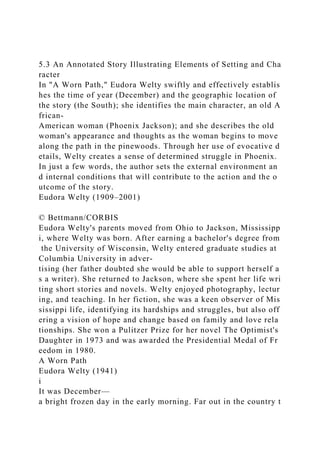 5.3 An Annotated Story Illustrating Elements of Setting and Cha
racter
In "A Worn Path," Eudora Welty swiftly and effectively establis
hes the time of year (December) and the geographic location of
the story (the South); she identifies the main character, an old A
frican-
American woman (Phoenix Jackson); and she describes the old
woman's appearance and thoughts as the woman begins to move
along the path in the pinewoods. Through her use of evocative d
etails, Welty creates a sense of determined struggle in Phoenix.
In just a few words, the author sets the external environment an
d internal conditions that will contribute to the action and the o
utcome of the story.
Eudora Welty (1909–2001)
© Bettmann/CORBIS
Eudora Welty's parents moved from Ohio to Jackson, Mississipp
i, where Welty was born. After earning a bachelor's degree from
the University of Wisconsin, Welty entered graduate studies at
Columbia University in adver-
tising (her father doubted she would be able to support herself a
s a writer). She returned to Jackson, where she spent her life wri
ting short stories and novels. Welty enjoyed photography, lectur
ing, and teaching. In her fiction, she was a keen observer of Mis
sissippi life, identifying its hardships and struggles, but also off
ering a vision of hope and change based on family and love rela
tionships. She won a Pulitzer Prize for her novel The Optimist's
Daughter in 1973 and was awarded the Presidential Medal of Fr
eedom in 1980.
A Worn Path
Eudora Welty (1941)
i
It was December—
a bright frozen day in the early morning. Far out in the country t
 