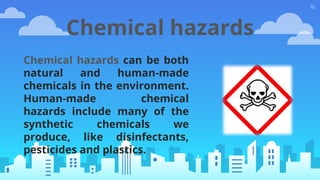 10
Chemical hazards
Chemical hazards can be both
natural and human-made
chemicals in the environment.
Human-made chemical
hazards include many of the
synthetic chemicals we
produce, like disinfectants,
pesticides and plastics.
 