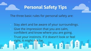 Personal Safety Tips
The three basic rules for personal safety are:
▫ Stay alert and be aware of your surroundings.
▫ Give the impression that you are calm,
confident and know where you are going.
▫ Trust your instincts. If it doesn't look or feel
right, it might not be.
13
 