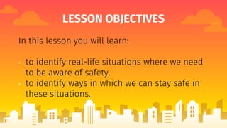 LESSON OBJECTIVES
In this lesson you will learn:
• to identify real-life situations where we need
to be aware of safety.
• to identify ways in which we can stay safe in
these situations.
 