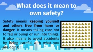 What does it mean to
own safety?
Safety means keeping yourself
and others free from harm or
danger. It means taking care not
to fall or bump or run into things.
It also means to avoid accidents
by being careful with what you
are doing.
3
 