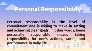4
Personal Responsibility
Personal responsibility is the level of
commitment one is willing to make in setting
and achieving clear goals. In other words, being
personally responsible means taking
responsibility for one's actions, words, and
performance in daily life.
 