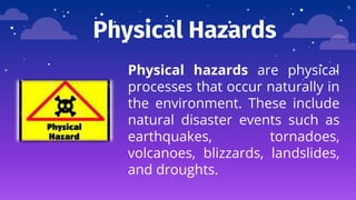 Physical Hazards
Physical hazards are physical
processes that occur naturally in
the environment. These include
natural disaster events such as
earthquakes, tornadoes,
volcanoes, blizzards, landslides,
and droughts.
9
 