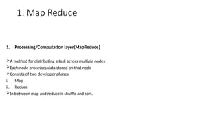 1. Map Reduce
1. Processing/Computation layer(MapReduce)
A method for distributing a task across multiple nodes
Each node processes data stored on that node
Consists of two developer phases
i. Map
ii. Reduce
In between map and reduce is shuffle and sort.
 