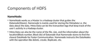 Components of HDFS
NameNode:
• NameNode works as a Master in a Hadoop cluster that guides the
Datanode(Slaves). Namenode is mainly used for storing the Metadata i.e. the
data about the data. Meta Data can be the transaction logs that keep track of the
user’s activity in a Hadoop cluster.
• Meta Data can also be the name of the file, size, and the information about the
location(Block number, Block ids) of Datanode that Namenode stores to find the
closest DataNode for Faster Communication. Namenode instructs the DataNodes
with the operation like delete, create, Replicate, etc.
 