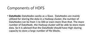 Components of HDFS
• DataNode: DataNodes works as a Slave. DataNodes are mainly
utilized for storing the data in a Hadoop cluster, the number of
DataNodes can be from 1 to 500 or even more than that. The more
number of DataNode, the Hadoop cluster will be able to store more
data. So it is advised that the DataNode should have High storing
capacity to store a large number of file blocks.
 