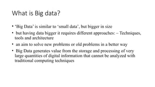 What is Big data?
• ‘Big Data’ is similar to ‘small data’, but bigger in size
• but having data bigger it requires different approaches: – Techniques,
tools and architecture
• an aim to solve new problems or old problems in a better way
• Big Data generates value from the storage and processing of very
large quantities of digital information that cannot be analyzed with
traditional computing techniques
 