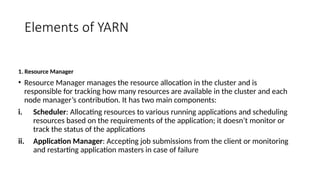 Elements of YARN
1. Resource Manager
• Resource Manager manages the resource allocation in the cluster and is
responsible for tracking how many resources are available in the cluster and each
node manager’s contribution. It has two main components:
i. Scheduler: Allocating resources to various running applications and scheduling
resources based on the requirements of the application; it doesn’t monitor or
track the status of the applications
ii. Application Manager: Accepting job submissions from the client or monitoring
and restarting application masters in case of failure
 