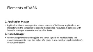 Elements of YARN
2. Application Master
• Application Master manages the resource needs of individual applications and
interacts with the scheduler to acquire the required resources. It connects with
the node manager to execute and monitor tasks.
3. Node Manager
• Node Manager tracks running jobs and sends signals (or heartbeats) to the
resource manager to relay the status of a node. It also monitors each container’s
resource utilization.
 