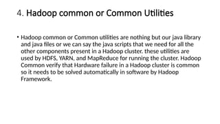 4. Hadoop common or Common Utilities
• Hadoop common or Common utilities are nothing but our java library
and java files or we can say the java scripts that we need for all the
other components present in a Hadoop cluster. these utilities are
used by HDFS, YARN, and MapReduce for running the cluster. Hadoop
Common verify that Hardware failure in a Hadoop cluster is common
so it needs to be solved automatically in software by Hadoop
Framework.
 