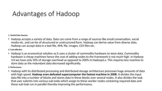Advantages of Hadoop
1. Varied Data Sources
• Hadoop accepts a variety of data. Data can come from a range of sources like email conversation, social
media etc. and can be of structured or unstructured form. Hadoop can derive value from diverse data.
Hadoop can accept data in a text file, XML file, images, CSV files etc.
2. Cost-effective
• Hadoop is an economical solution as it uses a cluster of commodity hardware to store data. Commodity
hardware is cheap machines hence the cost of adding nodes to the framework is not much high. In Hadoop
3.0 we have only 50% of storage overhead as opposed to 200% in Hadoop2.x. This requires less machine to
store data as the redundant data decreased significantly.
3. Performance
• Hadoop with its distributed processing and distributed storage architecture processes huge amounts of data
with high speed. Hadoop even defeated supercomputer the fastest machine in 2008. It divides the input
data file into a number of blocks and stores data in these blocks over several nodes. It also divides the task
that user submits into various sub-tasks which assign to these worker nodes containing required data and
these sub-task run in parallel thereby improving the performance.
 