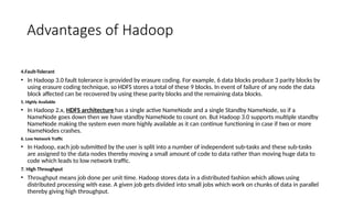 Advantages of Hadoop
4.Fault-Tolerant
• In Hadoop 3.0 fault tolerance is provided by erasure coding. For example, 6 data blocks produce 3 parity blocks by
using erasure coding technique, so HDFS stores a total of these 9 blocks. In event of failure of any node the data
block affected can be recovered by using these parity blocks and the remaining data blocks.
5. Highly Available
• In Hadoop 2.x, HDFS architecture has a single active NameNode and a single Standby NameNode, so if a
NameNode goes down then we have standby NameNode to count on. But Hadoop 3.0 supports multiple standby
NameNode making the system even more highly available as it can continue functioning in case if two or more
NameNodes crashes.
6. Low Network Traffic
• In Hadoop, each job submitted by the user is split into a number of independent sub-tasks and these sub-tasks
are assigned to the data nodes thereby moving a small amount of code to data rather than moving huge data to
code which leads to low network traffic.
7. High Throughput
• Throughput means job done per unit time. Hadoop stores data in a distributed fashion which allows using
distributed processing with ease. A given job gets divided into small jobs which work on chunks of data in parallel
thereby giving high throughput.
 