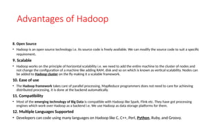 Advantages of Hadoop
8. Open Source
• Hadoop is an open source technology i.e. its source code is freely available. We can modify the source code to suit a specific
requirement.
9. Scalable
• Hadoop works on the principle of horizontal scalability i.e. we need to add the entire machine to the cluster of nodes and
not change the configuration of a machine like adding RAM, disk and so on which is known as vertical scalability. Nodes can
be added to Hadoop cluster on the fly making it a scalable framework.
10. Ease of use
• The Hadoop framework takes care of parallel processing, MapReduce programmers does not need to care for achieving
distributed processing, it is done at the backend automatically.
11. Compatibility
• Most of the emerging technology of Big Data is compatible with Hadoop like Spark, Flink etc. They have got processing
engines which work over Hadoop as a backend i.e. We use Hadoop as data storage platforms for them.
12. Multiple Languages Supported
• Developers can code using many languages on Hadoop like C, C++, Perl, Python, Ruby, and Groovy.
 