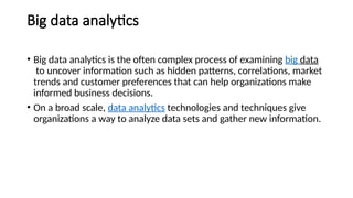 Big data analytics
• Big data analytics is the often complex process of examining big data
to uncover information such as hidden patterns, correlations, market
trends and customer preferences that can help organizations make
informed business decisions.
• On a broad scale, data analytics technologies and techniques give
organizations a way to analyze data sets and gather new information.
 