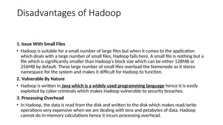 Disadvantages of Hadoop
1. Issue With Small Files
• Hadoop is suitable for a small number of large files but when it comes to the application
which deals with a large number of small files, Hadoop fails here. A small file is nothing but a
file which is significantly smaller than Hadoop’s block size which can be either 128MB or
256MB by default. These large number of small files overload the Namenode as it stores
namespace for the system and makes it difficult for Hadoop to function.
2. Vulnerable By Nature
• Hadoop is written in Java which is a widely used programming language hence it is easily
exploited by cyber criminals which makes Hadoop vulnerable to security breaches.
3. Processing Overhead
• In Hadoop, the data is read from the disk and written to the disk which makes read/write
operations very expensive when we are dealing with tera and petabytes of data. Hadoop
cannot do in-memory calculations hence it incurs processing overhead.
 