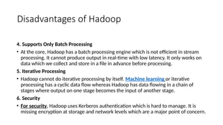 Disadvantages of Hadoop
4. Supports Only Batch Processing
• At the core, Hadoop has a batch processing engine which is not efficient in stream
processing. It cannot produce output in real-time with low latency. It only works on
data which we collect and store in a file in advance before processing.
5. Iterative Processing
• Hadoop cannot do iterative processing by itself. Machine learning or iterative
processing has a cyclic data flow whereas Hadoop has data flowing in a chain of
stages where output on one stage becomes the input of another stage.
6. Security
• For security, Hadoop uses Kerberos authentication which is hard to manage. It is
missing encryption at storage and network levels which are a major point of concern.
 