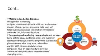 Cont…
Making faster, better decisions:
The speed of in-memory
analytics – combined with the ability to analyze new
sources of data, such as streaming data from IoT
helps businesses analyze information immediately
and make fast, informed decisions.
Developing and marketing new products and services:
Being able to gauge customer needs and customer
satisfaction through analytics empowers businesses to
give customers what they want, when they
want it. With big data analytics, more
companies have an opportunity to develop
innovative new products to meet customers’
changing needs.
 