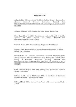 BIBLIOGRAPHY
Ardiansah, Dian. 2015. An Analysis of Modality in Students’ Hortatory Exposition Texts
(Systemic Functional Grammar Perspective). Retrieved from
https://media.neliti.com/media/publications/117423-EN-an-analysis-of-modality-in-stude
nts-hort.pdf
Arikunto, Suharsimi. 2002. Prosedur Penelitian. Jakarta: Rineka Cipta.
Bloor, T., & Bloor, M. 2004. The functional analysis of English: A Halliday
approach .2nd
edition. London, UK: Arnold. Retrieved from
http://bookos.org/book/1443022/a512d4
Creswell, W John. 2016. Research Design. Yogyakarta: Pustak Pelajar.
Eggins, S. 2004. An introduction to Systemic Functional Linguistics. 2nd
edition.
London, UK: Continuum.
Firdiana, Gifta. 2013. Mood and Transitivity in The Tourism Brochure of Qantas
Holiday Magazine: A Functional Grammar Study. Bandung: The Graduate School
Faculty of Humanities Padjadjaran University. Retrieved from
http://repository.unpad.ac.id/15691/1/tesis_gifta_mood_and_transitivity_in_the_to
urism.pdf.
Gerot, Linda and Wignell, Peter. 1995. Making Sense of Functional Grammar.
Sydney: Gerd Stabler.
Halliday, M.A.K., and C. Matthiessen. 2004. An Introduction to Functional
Grammar. 3rd
edition. London: Hodder Arnold.
Halliday, M.A.K. 1994. An Introduction to Functional Grammar. London: Hodder
Arnold.
 
