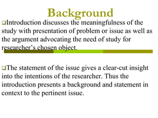 Background
Introduction discusses the meaningfulness of the
study with presentation of problem or issue as well as
the argument advocating the need of study for
researcher’s chosen object.
The statement of the issue gives a clear-cut insight
into the intentions of the researcher. Thus the
introduction presents a background and statement in
context to the pertinent issue.
 